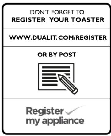 DON'T FORGET TO REGISTER YOUR TOASTER WWW.DUALIT.COM/REGISTER OR BY POST Register my appliance