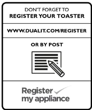DON'T FORGET TO REGISTER YOUR TOASTER WWW.DUALIT.COM/REGISTER OR BY POST Register my appliance