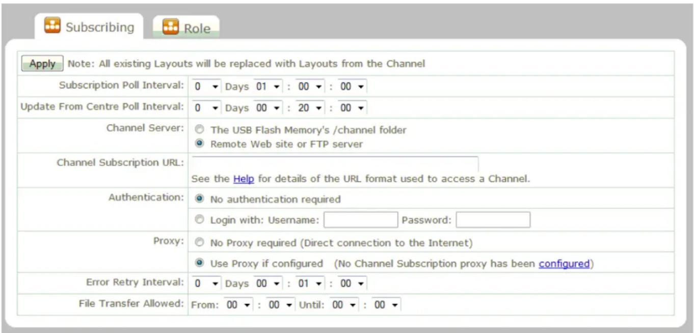 Subscribing Role Apply Note: All existing Layouts will be replaced with Layouts from the Channel Subscription Poll Interval: 0 ▼ Days 01 ▼ : 00 ▼ : 00 ▼ Update From Centre Poll Interval: 0 ▼ Days 00 ▼ : 20 ▼ : 00 ▼ Channel Server: ○ The USB Flash Memory's /channel folder ○ Remote Web site or FTP server Channel Subscription URL: See the Help for details of the URL format used to access a Channel. Authentication: ○ No authentication required ○ Login with: Username: Password: Proxy: ○ No Proxy required (Direct connection to the Internet) ○ Use Proxy if configured (No Channel Subscription proxy has been configured) Error Retry Interval: 0 ▼ Days 00 ▼ : 01 ▼ : 00 ▼ File Transfer Allowed: From: 00 ▼ : 00 ▼ Until: 00 ▼ : 00 ▼