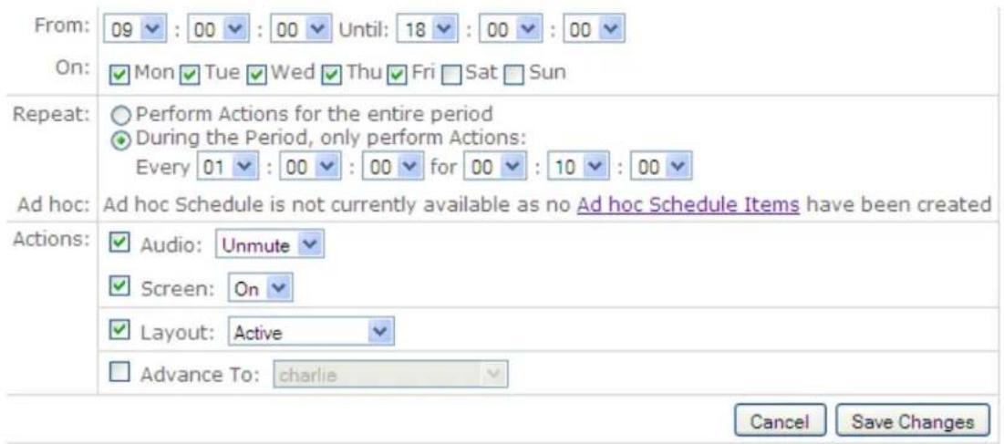 From: 09 : 00 : 00 Until: 18 : 00 : 00 On: Mon Tue Wed Thu Fri Sat Sun Repeat: Perform Actions for the entire period During the Period, only perform Actions: Every 01 : 00 : 00 for 00 : 10 : 00 Ad hoc: Ad hoc Schedule is not currently available as no Ad hoc Schedule Items have been created Actions: Audio: Unmute Screen: On Layout: Active Advance To: charlie Cancel Save Changes