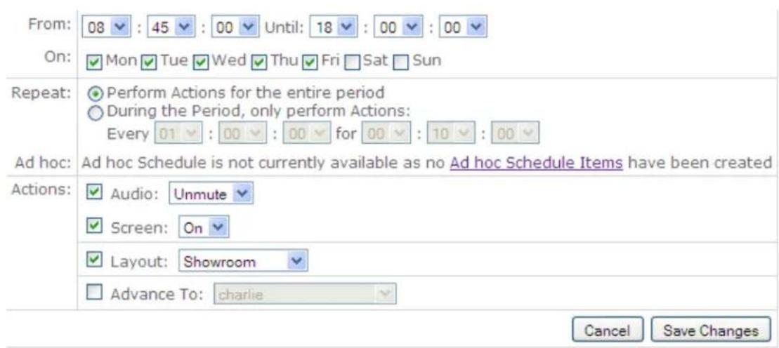 From: 08 : 45 : 00 Until: 18 : 00 : 00 On: Mon Tue Wed Thu Fri Sat Sun Repeat: Perform Actions for the entire period During the Period, only perform Actions: Every 01 : 00 : 00 for 00 : 10 : 00 Ad hoc: Ad hoc Schedule is not currently available as no Ad hoc Schedule Items have been created Actions: Audio: Unmute Screen: On Layout: Showroom Advance To: charlie Cancel Save Changes