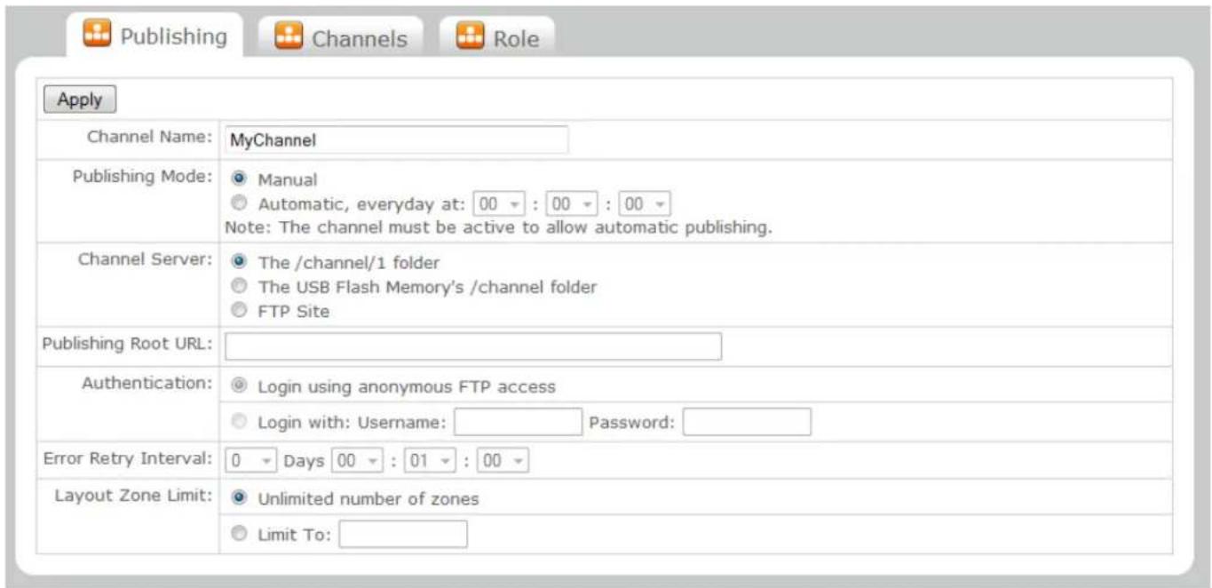 Publishing Channels Role Apply Channel Name: MyChannel Publishing Mode: Manual Automatic, everyday at: 00 : 00 : 00 Note: The channel must be active to allow automatic publishing. Channel Server: The /channel/1 folder The USB Flash Memory's /channel folder FTP Site Publishing Root URL: Authentication: Login using anonymous FTP access Login with: Username: Password: Error Retry Interval: 0 Days 00 : 01 : 00 Layout Zone Limit: Unlimited number of zones Limit To: