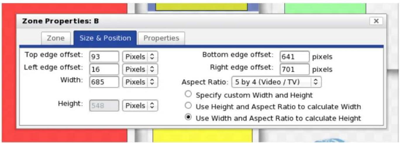 Zone Properties: B Zone Size & Position Properties Top edge offset: 93 Pixels Bottom edge offset: 641 pixels Left edge offset: 16 Pixels Right edge offset: 701 pixels Width: 685 Pixels Aspect Ratio: 5 by 4 (Video / TV) Height: 548 Pixels Specify custom Width and Height Use Height and Aspect Ratio to calculate Width Use Width and Aspect Ratio to calculate Height