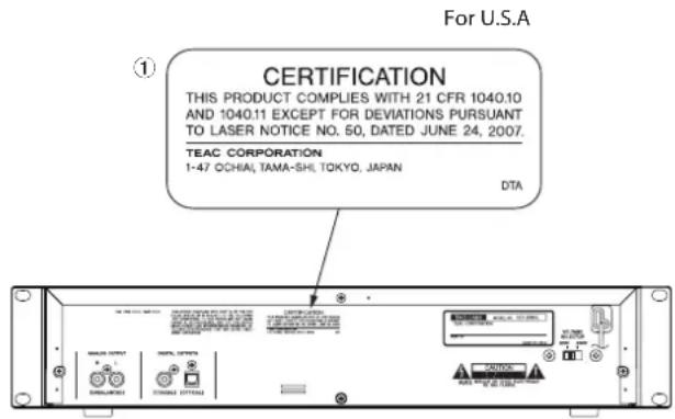 For U.S.A ① CERTIFICATION THIS PRODUCT COMPLIES WITH 21 CFR 1040.10 AND 1040.11 EXCEPT FOR DEVIATIONS PURSUANT TO LASER NOTICE NO. 50, DATED JUNE 24, 2007. TEAC CORPORATION 1-47 OCHIA, TAMA-SHI, TOKYO, JAPAN DTA
