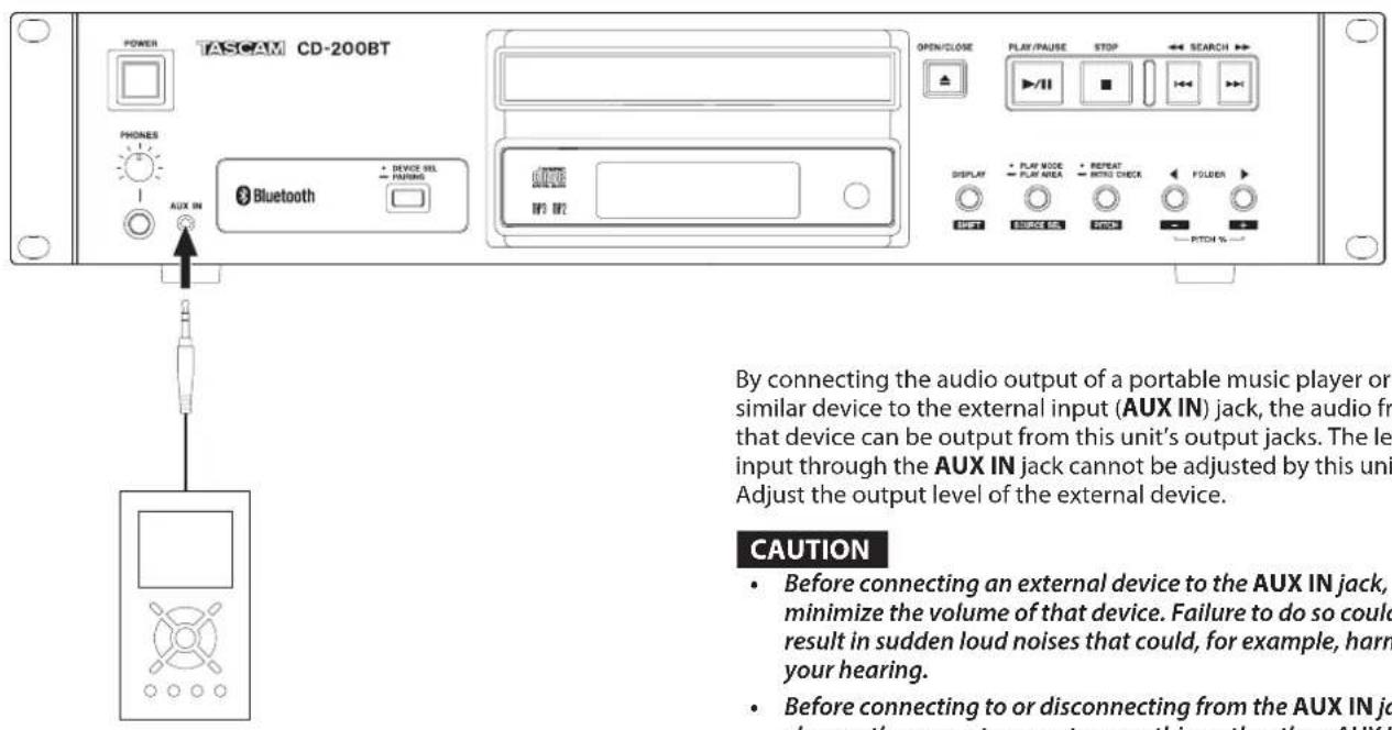 POWER TASCAM CD-200BT PHONES AUX IN Bluetooth DEVICE OUT PARSING OPEN/CLOSE PLAY/PAUSE STOP SEARCH DISPLAY PLAY MODE PLAY AREA REPEAT RINCH CHECK FOLDER DAFF DAFFICE CAN PICK PITCH By connecting the audio output of a portable music player or similar device to the external input (AUX IN) jack, the audio from that device can be output from this unit's output jacks. The level input through the AUX IN jack cannot be adjusted by this unit. Adjust the output level of the external device. CAUTION • Before connecting an external device to the AUX IN jack, minimize the volume of that device. Failure to do so could result in sudden loud noises that could, for example, harm your hearing. • Before connecting to or disconnecting from the AUX IN jack, change the current source to something other author on AUX IN