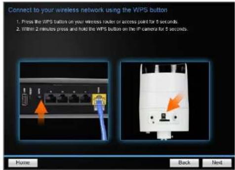 Connect to your wireless network using the WIPS button 1. Press the WIPS button on your wireless router or access point for 5 seconds 2. Within 2 minutes press and hold the WIPS button on the IP camera for 5 seconds. Home Back Next
