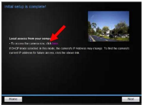 Initial setup is complete! Local access from your compu • To access the camera now, click here. If DHCP Mode selected. In this mode, the camera's IP Address may change. To find the camera's current IP address to future access, click the above link. Home Next