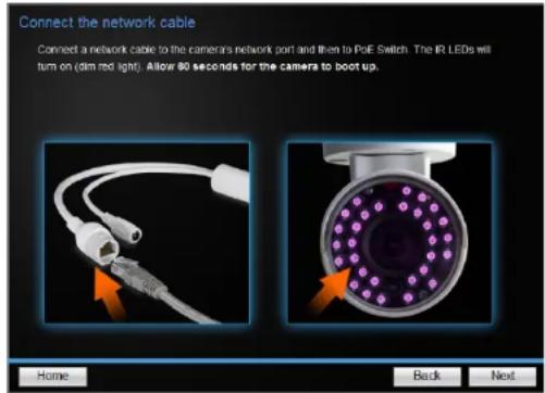 Connect the network cable Connect a network cable to the cameras network port and then to PoE Switch. The IR LEDs will turn on (dim red light). Allow 80 seconds for the camera to boot up. Home Back Next