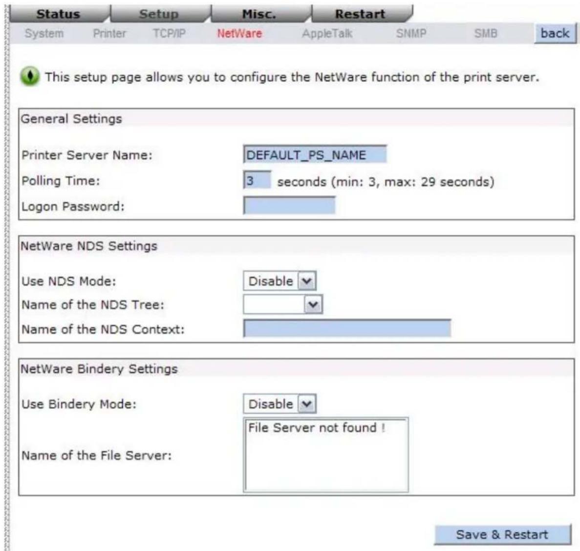 Status Setup Misc. Restart System Printer TCP/IP NetWare AppleTalk SNMP SMB back This setup page allows you to configure the NetWare function of the print server. General Settings Printer Server Name: DEFAULT_PS_NAME Polling Time: 3 seconds (min: 3, max: 29 seconds) Logon Password: NetWare NDS Setti…
