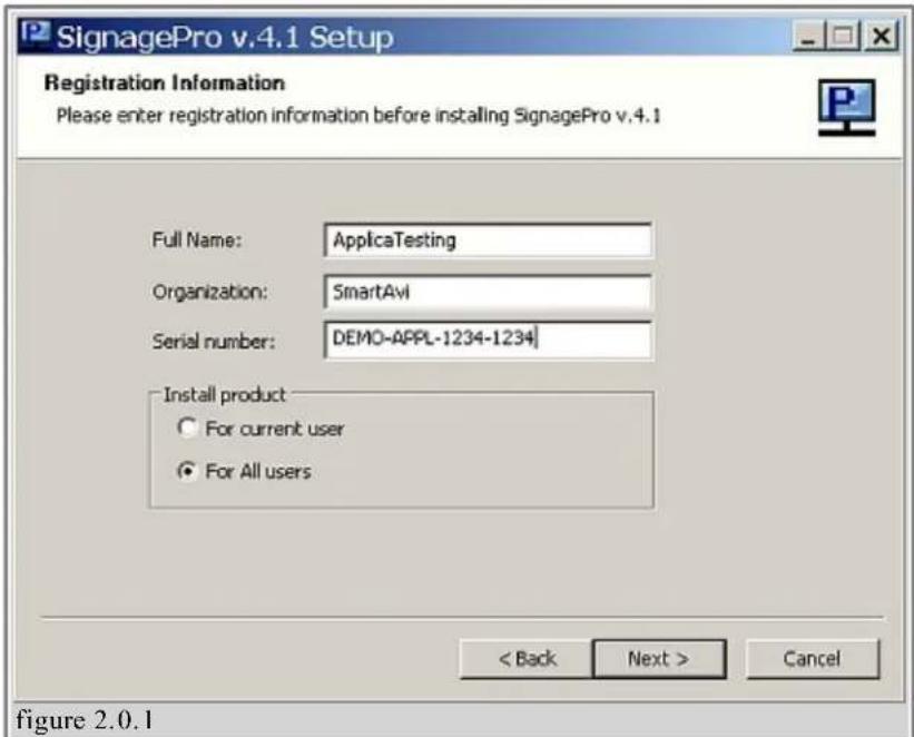 SignagePro v.4.1 Setup Registration Information Please enter registration information before installing SignagePro v.4.1 Full Name: ApplicaTesting Organization: SmartAvi Serial number: DEMO-APPL-1234-1234 Install product ○ For current user ● For All users < Back Next > Cancel figure 2.0.1