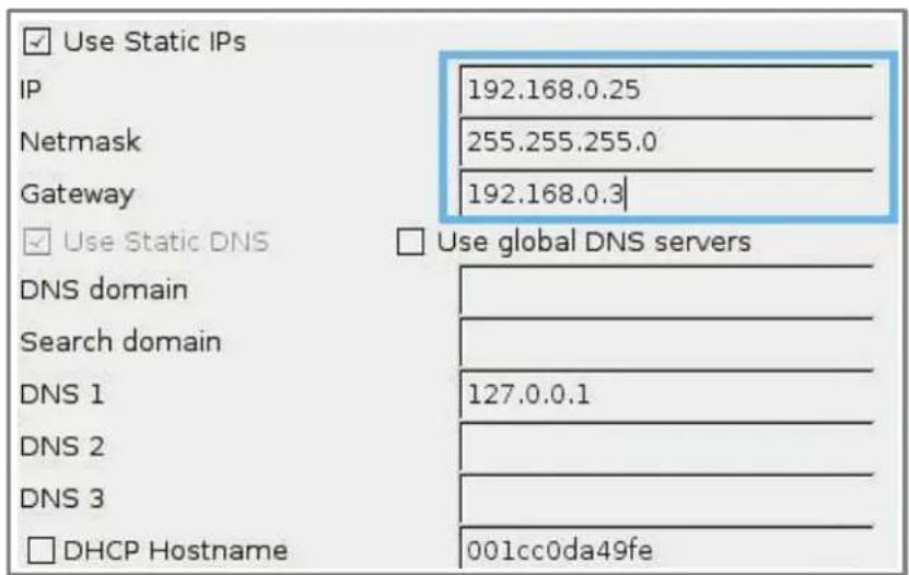 Use Static IPs IP 192.168.0.25 Netmask 255.255.255.0 Gateway 192.168.0.3 Use Static DNS Use global DNS servers DNS domain Search domain DNS 1 127.0.0.1 DNS 2 DNS 3 DHCP Hostname 001cc0da49fe