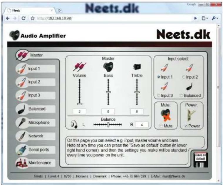 Neets.dk http://192.168.10.98/ Audio Amplifier Neets.dk Master Input 1 Input 2 Input 3 Balanced Microphone Network Serial ports Maintenance Volume Bass Treble 2 0 0 L Balance R 4 Input select Input 1 Input 2 Input 3 Balanced Mute: Power: Mute Power On this page you can select e.g. input, master volume and bass. Note at any time you can press the "Save as default" button (in lower right hand corner), and then the settings you make will be standard every time you power on the unit. Save as default Neets: | Tanet 4 | 8700 | Horsens | Denmark | Phone: +45.75 666.099 | E-Mail: mail@Neets.dk