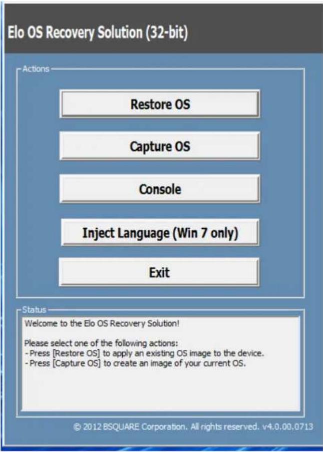Elo OS Recovery Solution (32-bit) Actions Restore OS Capture OS Console Inject Language (Win 7 only) Exit Status Welcome to the Elo OS Recovery Solution! Please select one of the following actions: - Press [Restore OS] to apply an existing OS image to the device. - Press [Capture OS] to create an image of your current OS. © 2012 BSQUARE Corporation. All rights reserved. v4.0.00.0713