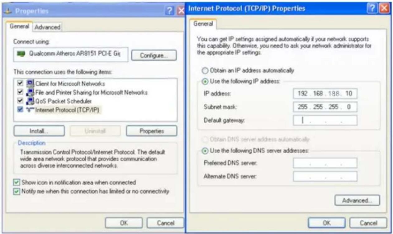 Properties General Advanced Connect using: Qualcomm Atheros AR8151 PCI-E Gi Configure... This connection uses the following items: Client for Microsoft Networks File and Printer Sharing for Microsoft Networks QoS Packet Scheduler Internet Protocol (TCP/IP) Install... Uninstall Properties Description Transmission Control Protocol/Internet Protocol. The default wide area network protocol that provides communication across diverse interconnected networks. Show icon in notification area when connected Notify me when this connection has limited or no connectivity Internet Protocol (TCP/IP) Properties General You can get IP settings assigned automatically if your network supports this capability. Otherwise, you need to ask your network administrator for the appropriate IP settings. Obtain an IP address automatically Use the following IP address: IP address: 192 . 168 . 188 . 10 Subnet mask: 255 . 255 . 255 . 0 Default gateway: | Obtain DNS server address automatically Use the following DNS server addresses: Preferred DNS server: . Alternate DNS server: . Advanced... OK Cancel OK Cancel