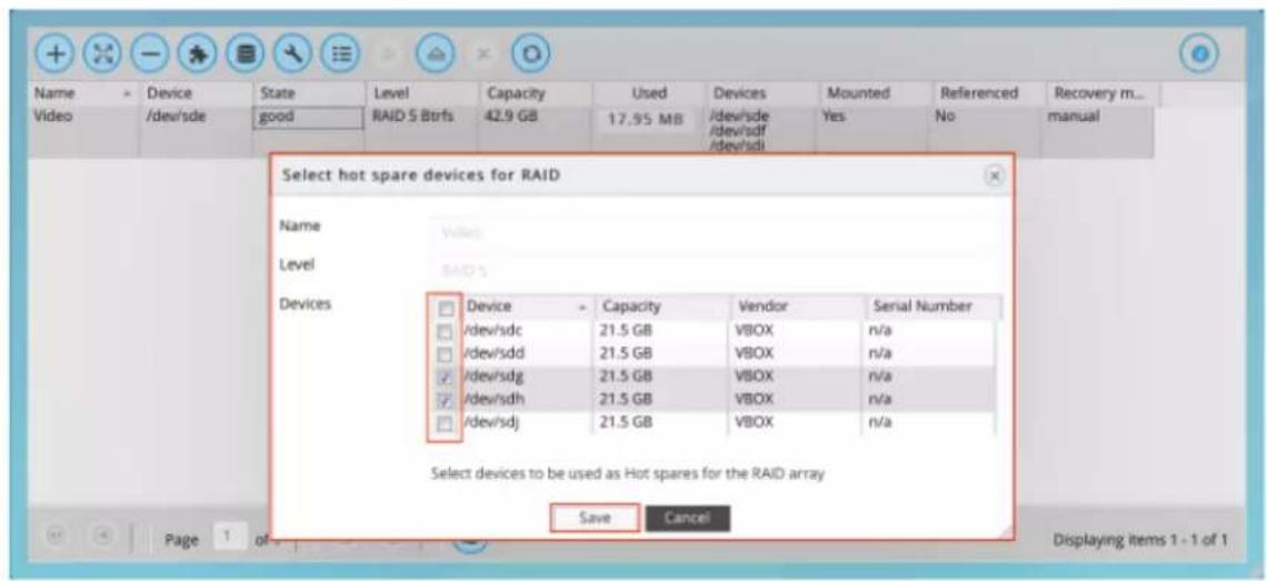 Select hot spare devices for RAID Name Value Level BAIDs Devices Device Capacity Vendor Serial Number /dev/sdc 21.5 GB VBOX n/a /dev/sdd 21.5 GB VBOX n/a /dev/sdg 21.5 GB VBOX n/a /dev/sdh 21.5 GB VBOX n/a /dev/sdj 21.5 GB VBOX n/a Select devices to be used as Hot spares for the RAID array Save Cancel