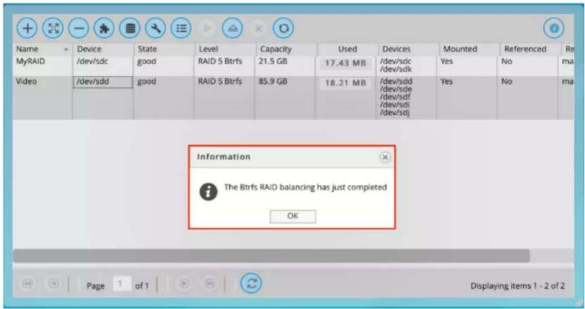 Name Device State Level Capacity Used Devices Mounted Referenced Re MyRAID /dev/sdc good RAID 5 Btrfs 21.5 GB 17.43 MB /dev/sdc /dev/sdk Yes No ma Video /dev/sdd good RAID 5 Btrfs 85.9 GB 18.21 MB /dev/sdd /dev/sde /dev/sdf /dev/sdi /dev/sdj Yes No ma Information The Btrfs RAID balancing has just completed OK Page 1 of 1 Displaying items 1 - 2 of 2