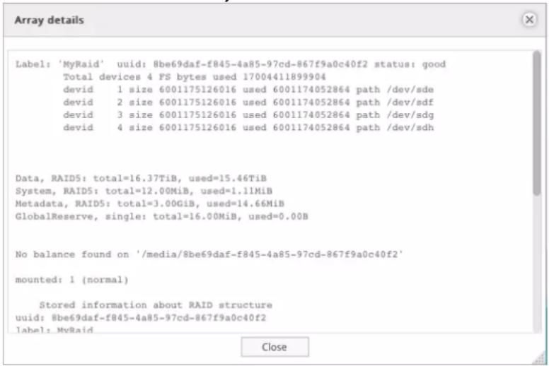 Array details Label: 'MyRaid' uuid: 8be69daf-f845-4a85-97cd-867f9a0c40f2 status: good Total devices 4 FS bytes used 17004411899904 devid 1 size 6001175126016 used 6001174052864 path /dev/sde devid 2 size 6001175126016 used 6001174052864 path /dev/sdf devid 3 size 6001175126016 used 6001174052864 path /dev/sdg devid 4 size 6001175126016 used 6001174052864 path /dev/sdh Data, RAID5: total=16.37TiB, used=15.46TiB System, RAID5: total=12.00MiB, used=1.11MiB Metadata, RAID5: total=3.00GiB, used=14.66MiB GlobalReserve, single: total=16.00MiB, used=0.00B No balance found on '/media/8be69daf-f845-4a85-97cd-867f9a0c40f2' mounted: 1 (normal) Stored information about RAID structure uuid: 8be69daf-f845-4a85-97cd-867f9a0c40f2 label: MyRaid Close