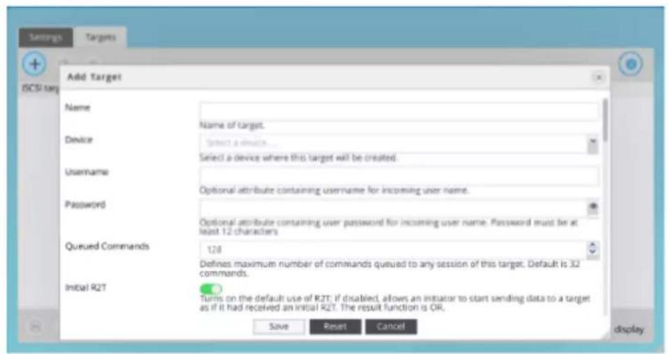 Add Target Name Device Username Password Queued Commands Initial R2T Name of target. Select a device Select a device where this target will be created. Optional attribute containing username for incoming user name. Optional attribute containing user password for incoming user name. Password must be at least 12 characters. 128 Defines maximum number of commands queued to any session of this target. Default is 32 commands. Turns on the default use of R2T; if disabled, allows an initiator to start sending data to a target as if it had received an initial R2T. The result function is OR. Save Reset Cancel display