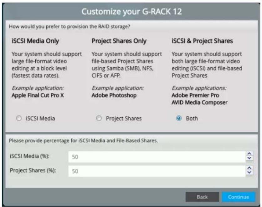 Customize your G-RACK 12 How would you prefer to provision the RAID storage? iSCSI Media Only Project Shares Only ISCSI & Project Shares Your system should support large file-format video editing at a block level (fastest data rates). Your system should support file-based Project Shares using Samba (SMB), NFS, CIFS or AFP. Your system should support both large file-format video editing (iSCSI) and file-based Project Shares Example application: Apple Final Cut Pro X Example application: Adobe Photoshop Example applications: Adobe Premier Pro AVID Media Composer ○ iSCSI Media ○ Project Shares ○ Both Please provide percentage for iSCSI Media and File-Based Shares. iSCSI Media (%): 50 Project Shares (%): 50 Back Continue