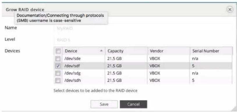 Grow RAID device Documentation/Connecting through protocols (SMB) username is case-sensitive Name MyRAID Level RAID 8 Devices Device Capacity Vendor Serial Number /dev/sde 21.5 GB VBOX n/a /dev/sdf 21.5 GB VBOX 5 /dev/sdg 21.5 GB VBOX n/a /dev/sdh 21.5 GB VBOX 5 Select devices to be added to the RAID device Save Cancel