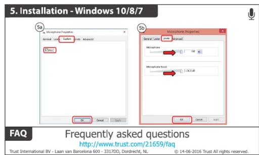 5. Installation - Windows 10/8/7 Sb Microphone Properties General: Local Cable: Home Advanced Dyne OK Cancel Sb Microphone Properties General: Local Advanced: Microphone 100 Microphone Sound 100.0 dB OK Cancel FAQ Frequently asked questions http://www.trust.com/21659/faq Trust International BV - Laan van Barcelona 600 - 3317DD, Dordrecht, NL © 14-06-2016 Trust All rights reserved.