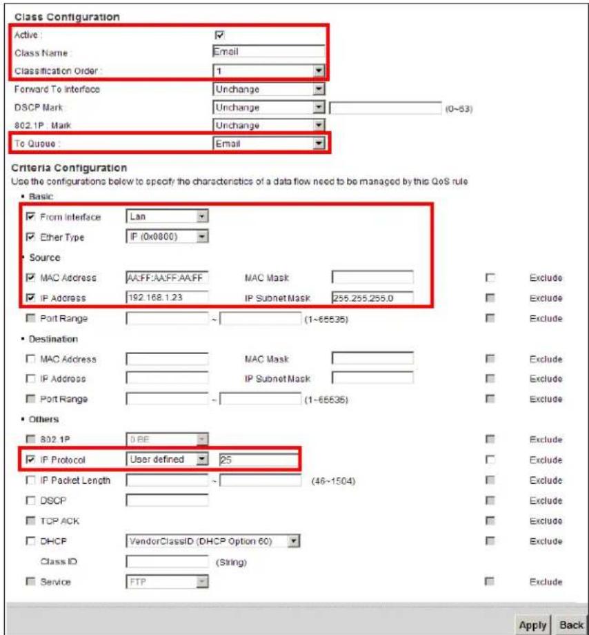 Class Configuration Active: ✓ Class Name: Email Classification Order: 1 Forward To Interface Unchange DSCP Mark: Unchange (0~53) 802.1P Mark: Unchange To Queue: Email Criteria Configuration Use the configurations below to specify the characteristics of a data flow need to be managed by this QoS rule Basic ✓ From Interface Lan ✓ Ether Type IP (0x0800) Source ✓ MAC Address A:FF:AAFF:AAFF MAC Mask ✓ IP Address 192.168.1.23 IP Subnet Mask 255.255.255.0 Port Range ~ (1~65535) Exclude Destination ✓ MAC Address MAC Mask ✓ IP Address IP Subnet Mask ✓ Port Range ~ (1~65535) Exclude Others ✓ 802.1P 0 BE ✓ IP Protocol User defined 25 ✓ IP Packet Length ~ (46~1504) Exclude ✓ DSCP ✓ TCP ACK ✓ DHCP VendorClassID (DHCP Option 60) Exclude Class ID (String) ✓ Service FTP Exclude Apply Back