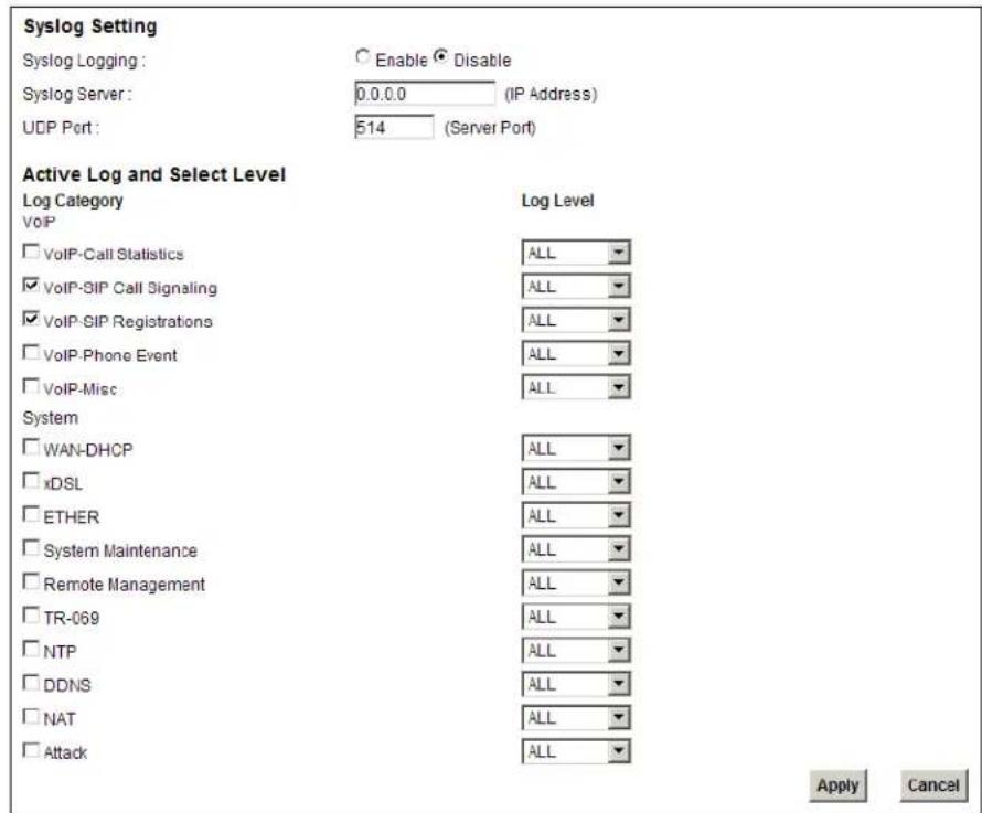 Syslog Setting Syslog Logging : Enable Disable Syslog Server : 0.0.0.0 (IP Address) UDP Port : 514 (Server Port) Active Log and Select Level Log Category Log Level VoIP □ VoIP-Call Statistics ALL ✓ VoIP-SIP Call Signaling ALL ✓ VoIP-SIP Registrations ALL □ VoIP-Phone Event ALL □ VoIP-Misc ALL System □ WAN-DHCP ALL □ xDSL ALL □ ETHER ALL □ System Maintenance ALL □ Remote Management ALL □ TR-069 ALL □ NTP ALL □ DDNS ALL □ NAT ALL □ Attack ALL Apply Cancel