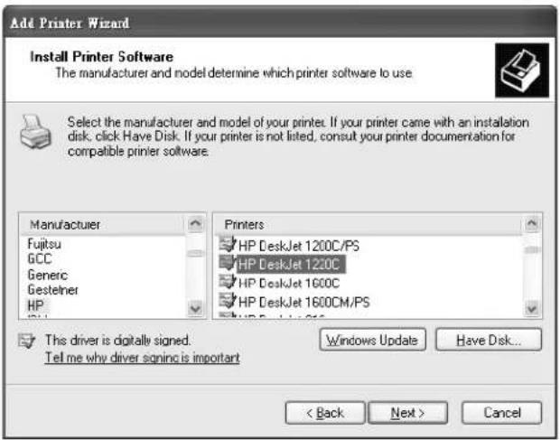 Add Printer Wizard Install Printer Software The manufacturer and model determine which printer software to use Select the manufacturer and model of your printers. If your printer came with an installation disk, click Have Disk. If your printer is not listed, consult your printer documentation for compatible printer software. Manufacturer Fujitsu GCC Generic Gestelner HP Printers HP DeskJet 1200C/PS HP DeskJet 120C HP DeskJet 1600C HP DeskJet 1600CM/PS This driver is digitally signed. Tell me why driver signing is important Windows Update Have Disk... < Back Next > Cancel