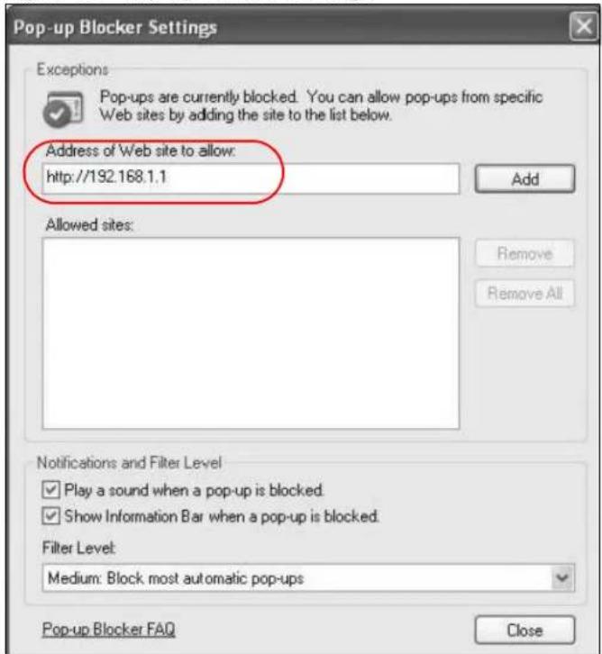 Pop-up Blocker Settings Exceptions Pop-ups are currently blocked. You can allow pop-ups from specific Web sites by adding the site to the list below. Address of Web site to allow: http://192.168.1.1 Add Allowed sites: Remove Remove All Notifications and Filter Level Play a sound when a pop-up is blocked. Show Information Bar when a pop-up is blocked. Filter Level: Medium: Block most automatic pop-ups Pop-up Blocker FAQ Close