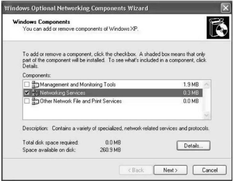Windows Optional Networking Components Wizard Windows Components You can add or remove components of Windows XP. To add or remove a component, click the checkbox. A shaded box means that only part of the component will be installed. To see what's included in a component, click Details. Components: □ Management and Monitoring Tools 1.9 MB ✓ Networking Services 0.3 MB □ Other Network File and Print Services 0.0 MB Description: Contains a variety of specialized, network-related services and protocols. Total disk space required: 0.0 MB Space available on disk: 260.9 MB Details... < Back Next > Cancel