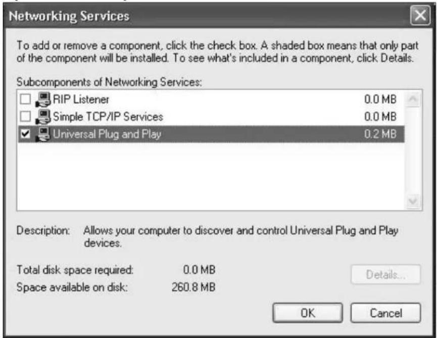 Networking Services To add or remove a component, click the check box. A shaded box means that only part of the component will be installed. To see what's included in a component, click Details. Subcomponents of Networking Services: RIP Listener 0.0 MB Simple TCP/IP Services 0.0 MB Universal Plug and Play 0.2 MB Description: Allows your computer to discover and control Universal Plug and Play devices. Total disk space required: 0.0 MB Space available on disk: 260.8 MB Details... OK Cancel