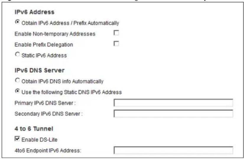 IPv6 Address • Obtain IPv6 Address / Prefix Automatically Enable Non-temporary Addresses Enable Prefix Delegation Static IPv6 Address IPv6 DNS Server Obtain IPv6 DNS info Automatically Use the following Static DNS IPv6 Address Primary IPv6 DNS Server : Secondary IPv6 DNS Server : 4 to 6 Tunnel Enable DS-Lite 4to6 Endpoint IPv6 Address: