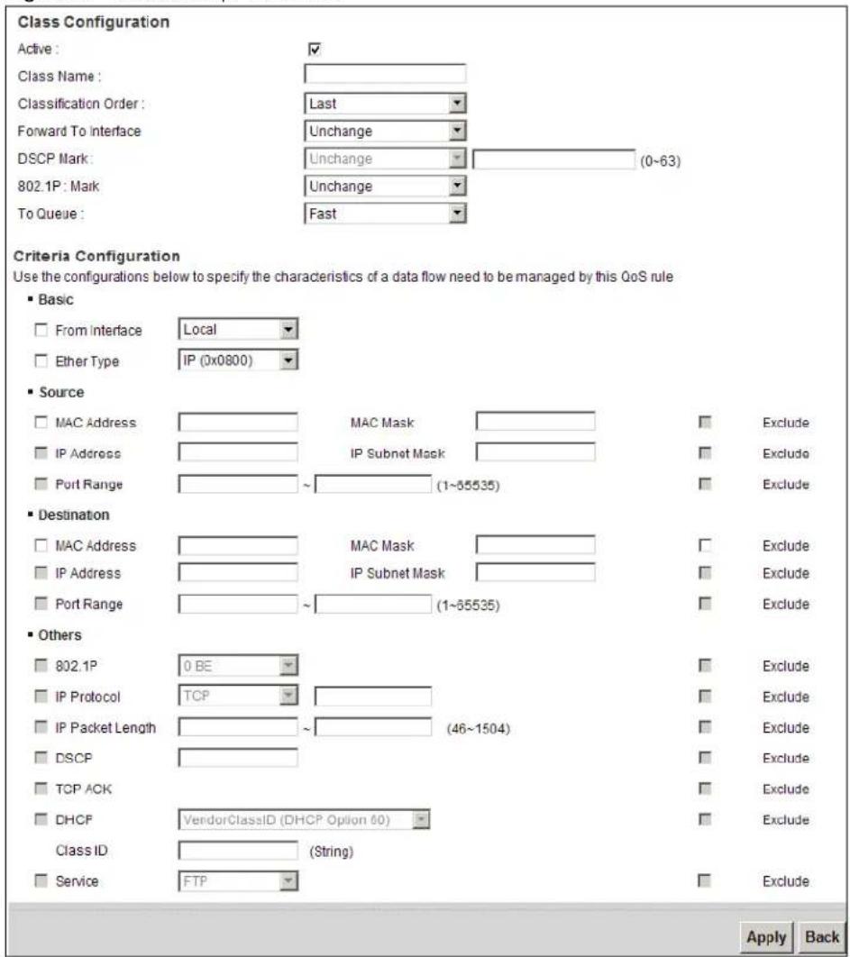Class Configuration Active : ✓ Class Name : Classification Order : Last Forward To Interface Unchange (0~63) DSCP Mark: Unchange 802.1P : Mark Unchange To Queue : Fast Criteria Configuration Use the configurations below to specify the characteristics of a data flow need to be managed by this QoS rule ■ Basic □ From Interface Local □ Ether Type IP (0x0800) ■ Source □ MAC Address MAC Mask Exclude □ IP Address IP Subnet Mask Exclude □ Port Range ~(1~55535) Exclude ■ Destination □ MAC Address MAC Mask Exclude □ IP Address IP Subnet Mask Exclude □ Port Range ~(1~55535) Exclude ■ Others □ 802.1P 0 BE Exclude □ IP Protocol TCP Exclude □ IP Packet Length ~(46~1504) Exclude □ DSCP Exclude □ TCP ACK Exclude □ DHCP VendorClassID (DHCP Option 60) Exclude Class ID (String) □ Service FTP Exclude Apply Back