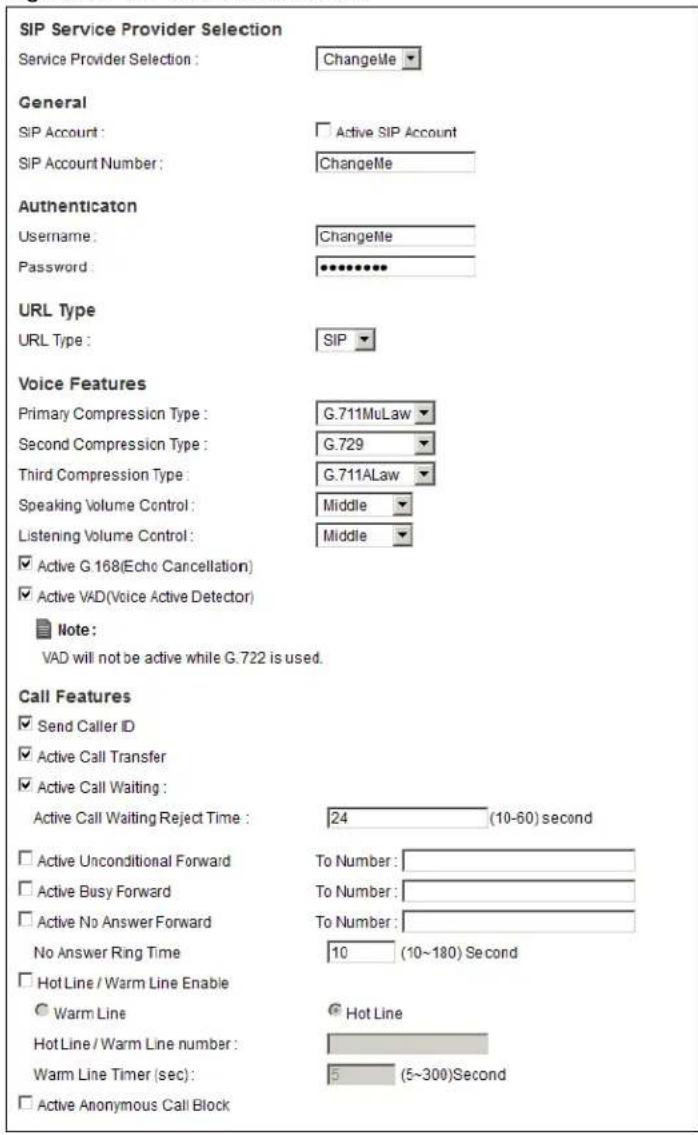 SIP Service Provider Selection Service Provider Selection : ChangeMe General SIP Account : Active SIP Account SIP Account Number : ChangeMe Authentication Username : ChangeMe Password : ********** URL Type URL Type : SIP Voice Features Primary Compression Type : G.711MuLaw Second Compression Type : G.729 Third Compression Type : G.711ALaw Speaking Volume Control : Middle Listening Volume Control : Middle ✓ Active G.168(Echo Cancellation) ✓ Active VAD(Voice Active Detector) Note : VAD will not be active while G.722 is used. Call Features ✓ Send Caller ID ✓ Active Call Transfer ✓ Active Call Waiting : Active Call Waiting Reject Time : 24 (10-60) second ✓ Active Unconditional Forward To Number : ✓ Active Busy Forward To Number : ✓ Active No Answer Forward To Number : No Answer Ring Time 10 (10~180) Second ✓ Hot Line / Warm Line Enable ○ Warm Line ● Hot Line Hot Line / Warm Line number : Warm Line Timer (sec) : 5 (5~300)Second □ Active Anonymous Call Block