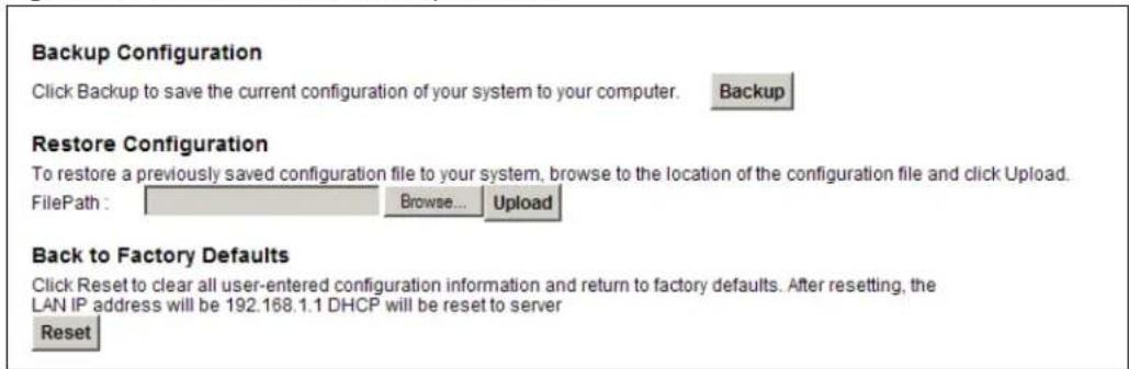 Backup Configuration Click Backup to save the current configuration of your system to your computer. Backup Restore Configuration To restore a previously saved configuration file to your system, browse to the location of the configuration file and click Upload. FilePath : Browse... Upload Back to Factory Defaults Click Reset to clear all user-entered configuration information and return to factory defaults. After resetting, the LAN IP address will be 192.168.1.1 DHCP will be reset to server Reset