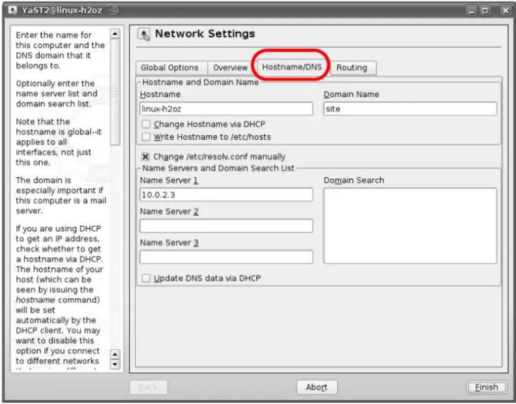YaST2@linux-h2oz Enter the name for this computer and the DNS domain that it belongs to. Optionally enter the name server list and domain search list. Note that the hostname is global--it applies to all interfaces, not just this one. The domain is especially important if this computer is a mail server. If you are using DHCP to get an IP address, check whether to get a hostname via DHCP. The hostname of your host (which can be seen by issuing the hostname command) will be set automatically by the DHCP client. You may want to disable this option if you connect to different networks Network Settings Global Options Overview Hostname/DNS Routing Hostname and Domain Name Hostname Domain Name linux-h2oz site Change Hostname via DHCP Write Hostname to /etc/hosts Change /etc/resolv.conf manually Name Servers and Domain Search List Name Server 1 Domain Search 10.0.2.3 Name Server 2 Name Server 3 Update DNS data via DHCP Back Abort Finish