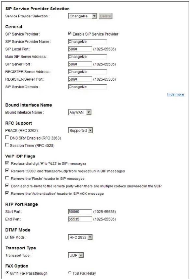SIP Service Provider Selection Service Provider Selection : ChangeMe Delete General SIP Service Provider : Enable SIP Service Provider SIP Service Provider Name : ChangeMe SIP Local Port : 5060 (1025-65535) Main SIP Server Address : ChangeMe SIP Server Port : 5060 (1025-65535) REGISTER Server Address : ChangeMe REGISTER Server Port : 5060 (1025-65535) SIP Service Domain : ChangeMe hide more Bound Interface Name Bound Interface Name : AnyWAN RFC Support PRACK (RFC 3262) : Supported DNS SRV Enabled (RFC 3263) Session Timer (RFC 4028) VoIP IOP Flags Replace dial digit # to '%23' in SIP messages Remove '5060' and 'transport=udp' from request-uri in SIP messages Remove the 'Route' header in SIP messages Don't send re-Invite to the remote party when there are multiple codecs answered in the SDP Remove the 'Authentication' header in SIP ACK message RTP Port Range Start Port : 50000 (1025-65535) End Port : 65535 (1025-65535) DTMF Mode DTMF Mode : RFC 2833 Transport Type Transport Type : UDP FAX Option G711 Fax Passthrough T38 Fax Relay