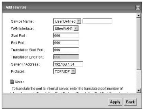 Add new rule Service Name: User Defined WAN Interface: EtherWAN1 Start Port: 666 End Port: 666 Translation Start Port: 666 Translation End Port: 666 Server IP Address: 192.158.1.34 Protocol: TCP/UDP Note: To translate the port to internal server, enter the translated port number of Apply Back