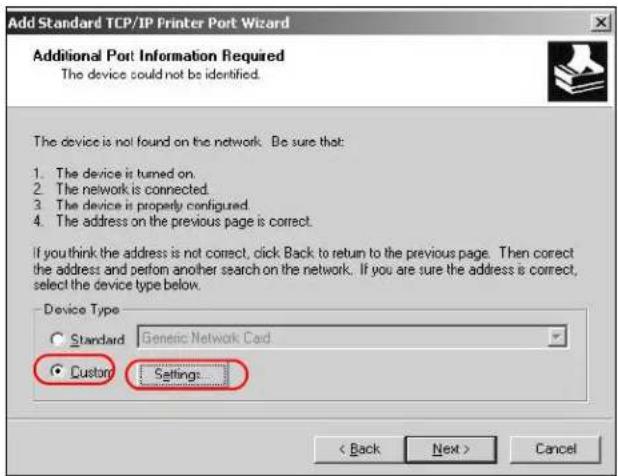 Add Standard TCP/IP Printer Port Wizard Additional Port Information Required The device could not be identified. The device is not found on the network. Be sure that: 1. The device is turned on. 2. The network is connected. 3. The device is properly configured. 4. The address on the previous page is correct. If you think the address is not correct, click Back to return to the previous page. Then correct the address and perform another search on the network. If you are sure the address is correct, select the device type below. Device Type Standard Generic Network Card Custom Settings < Back Next > Cancel