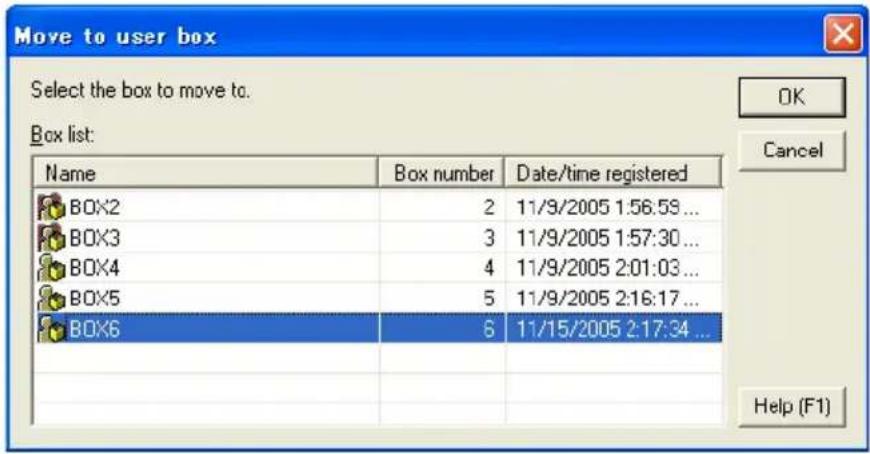 Move to user box Select the box to move to. Box list: Name Box number Data/time registered BOX2 2 11/9/2005 1:56:59 ... BOX3 3 11/9/2005 1:57:30 ... BOX4 4 11/9/2005 2:01:03 ... BOX5 5 11/9/2005 2:16:17 ... BOX6 6 11/15/2005 2:17:34 ... OK Cancel Help (F1)