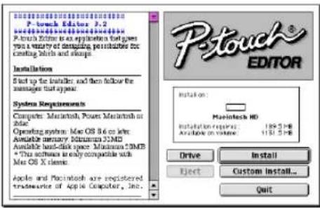 P-touch EDITOR P-touch Editor 3.2 P-touch Editor as an application that gives you a variety of designing possibilities for creating kinds and shapes. Installation Start up the Installer, and then follow the manager that applies. System Requirements Computer: Macintosh, Power Macintosh or Adobe. Operating system: Mac OS 8.6 or later Available memory: Windows NTM Available hard disk space: Minimum NTM * This software is only compatible with Mac OS X screens. Apple and Macintosh are registered trademarks of Apple Computer, Inc. Installation: Macintosh HD Installation required: 129.5 MB Aircraft or volume: 131.5 MB Drive Install Eject Custom install... Quit