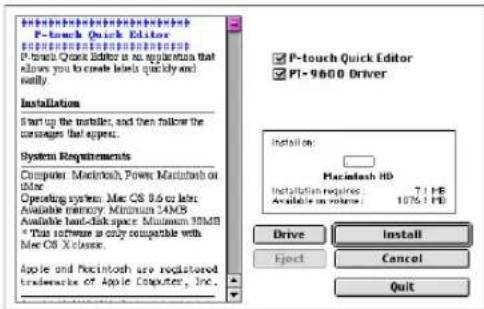 P-touch Quick Editor P-touch Quick Editor is an application that allows you to install labels quickly and finally. Installation Start up the installer, and then follow the messages that appear. System Requirements Computer Macintosh, Power Macintosh on other Operating system, Mac OS 8.6 or label Available memory, Minimum 34MB Available load-clock space: Minimum 90MHz * This software is only compatible with Mac OS X-class. Apple and Pouchintosh are registered trademarks of Apple Computer, Inc. P-touch Quick Editor PI-9600 Driver Install on: Macintosh HD Installation required: 7.1 PB Available in volume: 1076.1 PB Drive Install Eject Cancel Quit