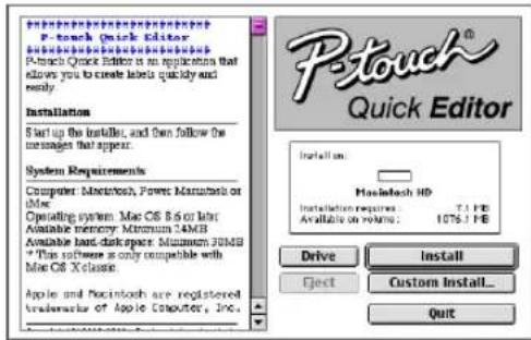 P-touch Quick Editor P-touch Quick Editor is an application that allows you to create labels quickly and ready. Installation Start up the installer, and then follow the messages that appear. System Requirements Computer Macintosh, Power Masterbox or mini Operating system: Mac OS 8.6 or mini Available memory Minimum 34MB Available hard diskpiece: Minimum 34MB *This software is only compatible with Mac OS X-class. Apple and Macintosh are registered trademarks of Apple Computer, Inc. P-touch® Quick Editor Installation: Macintosh HD Installation requires: 7.1 PB Available on volume: 1075.1 PB Drive Install Eject Custom Install... Quit