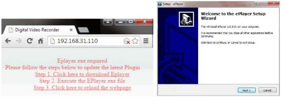Digital Video Recorder 192.168.31.110 Eplayer.exe required Please follow the steps below to update the latest Plugin Step 1. Click here to download Eplayer Step 2. Execute the EPlayer.exe file Step 3. Click here to reload the webpage Welcome to the ePlayer Setup Wizard This will install ePlayer 1.0.0.81 on your computer. It is recommended that you close all other applications before continuing. Click Next to continue, or Cancel to exit Setup. Next > Cancel