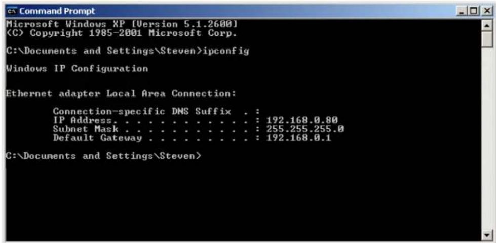 Command Prompt Microsoft Windows XP [Version 5.1.2600] (C) Copyright 1985-2001 Microsoft Corp. C:\Documents and Settings\Steven>ipconfig Windows IP Configuration Ethernet adapter Local Area Connection: Connection-specific DNS Suffix . : IP Address. . . . . . . . . . . . . : 192.168.0.80 Subnet Mask . . . . . . . . . . . . : 255.255.255.0 Default Gateway . . . . . . . . . . : 192.168.0.1 C:\Documents and Settings\Steven>