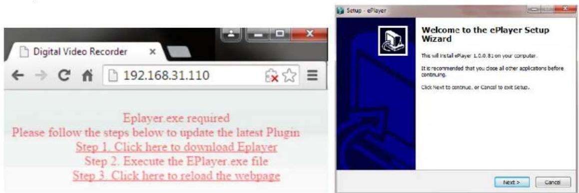 Digital Video Recorder 192.168.31.110 Eplayer exe required Please follow the steps below to update the latest Plugin Step 1. Click here to download Eplayer Step 2. Execute the EPlayer.exe file Step 3. Click here to reload the webpage Welcome to the ePlayer Setup Wizard This will install ePlayer: 1.0.0.81 on your computer. It is recommended that you close all other applications before continuing. Click Next to continue, or Cancel to exit setup. Next > Cancel