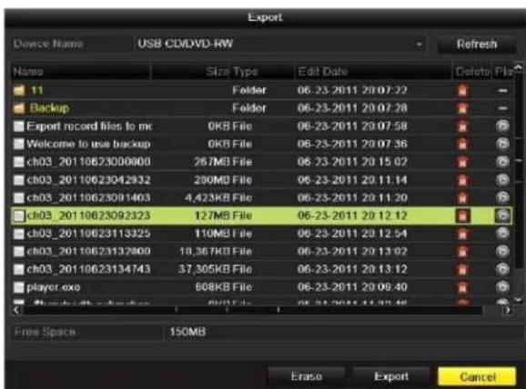 Export Device Name USB CD/DVD-RW Refresh Name Size Type Edit Date Delete Plus 11 Folder 06-23-2011 20:07:22 Backup Folder 06-23-2011 20:07:28 Export record files to mc 0KB File 06-23-2011 20:07:58 Welcome to use backup 0KB File 06-23-2011 20:07:36 ch03_2011062300000 267MB File 06-23-2011 20:15:02 ch03_20110623042932 280MB File 06-23-2011 20:11:14 ch03_20110623091403 4,423KB File 06-23-2011 20:11:20 ch03_20110623092323 127MB File 06-23-2011 20:12:12 ch03_20110623113325 110MB File 06-23-2011 20:12:54 ch03_20110623132800 18,367KB File 06-23-2011 20:13:02 ch03_20110623134743 37,305KB File 06-23-2011 20:13:12 player.exe 508KB File 06-23-2011 20:09:40 Free Space 150MB Erase Export Cancel