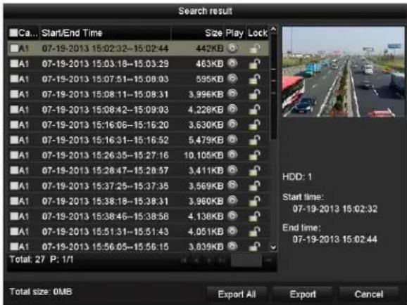 Search result Ca... Start/End Time Size Play Lock A1 07-19-2013 15:02:32-15:02:44 442KB A1 07-19-2013 15:03:18-15:03:29 463KB A1 07-19-2013 15:07:51-15:08:03 595KB A1 07-19-2013 15:08:11-15:08:31 3.996KB A1 07-19-2013 15:08:42-15:09:03 4.228KB A1 07-19-2013 15:16:06-15:16:20 3.630KB A1 07-19-2013 15:16:31-15:16:52 5.479KB A1 07-19-2013 15:26:35-15:27:16 10.105KB A1 07-19-2013 15:28:47-15:28:57 3.411KB A1 07-19-2013 15:37:25-15:37:35 3.569KB A1 07-19-2013 15:38:18-15:38:31 3.960KB A1 07-19-2013 15:38:46-15:38:58 4.138KB A1 07-19-2013 15:51:31-15:51:43 4.051KB A1 07-19-2013 15:56:05-15:56:15 3.839KB Total: 27 P: 1/1 HDD: 1 Start time: 07-19-2013 15:02:32 End time: 07-19-2013 15:02:44 Total size 0MB Export All Export Cancel