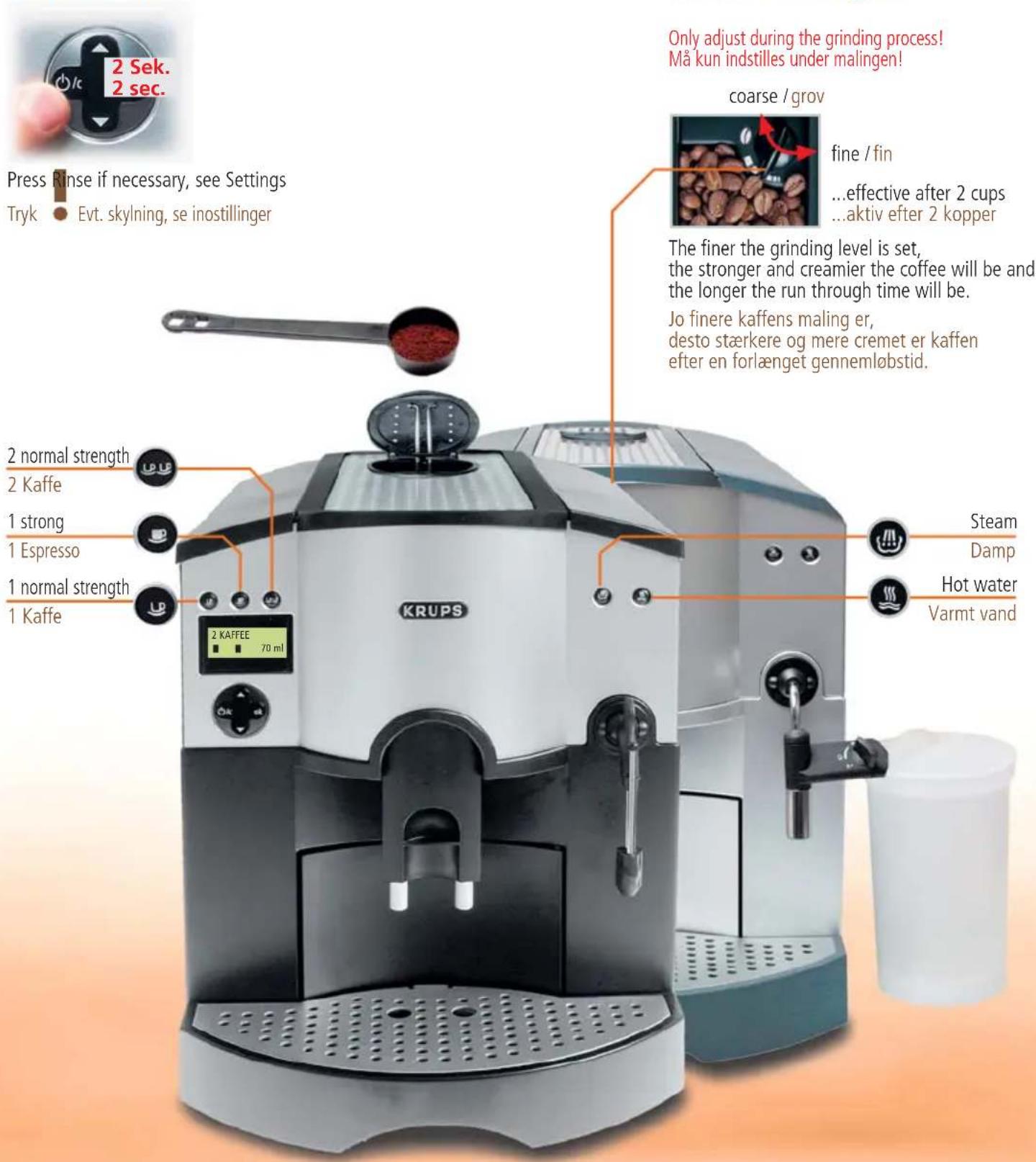 2 Sek. 2 sec. Press Rinse if necessary, see Settings Tryk Evt. skylning, se inostillinger Only adjust during the grinding process! Må kun indstilles under malingen! coarse / grov fine / fin ...effective after 2 cups ...aktiv efter 2 kopper The finer the grinding level is set, the stronger and creamier the coffee will be and the longer the run through time will be. Jo finere kaffens maling er, desto stærkere og mere cremet er kaffen efter en forlænget gennemlobstid. 2 normal strength 2 Kaffe 1 strong 1 Espresso 1 normal strength 1 Kaffe 2 KAFFEE 70 ml Steam Damp Hot water Varmt vand