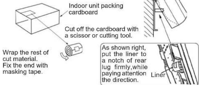 Indoor unit packing cardboard Cut off the cardboard with a scissor or cutting tool. Wrap the rest of cut material. Fix the end with masking tape. As shown right, put the liner to a notch of rear lug firmly,while paying attention the direction. Liner